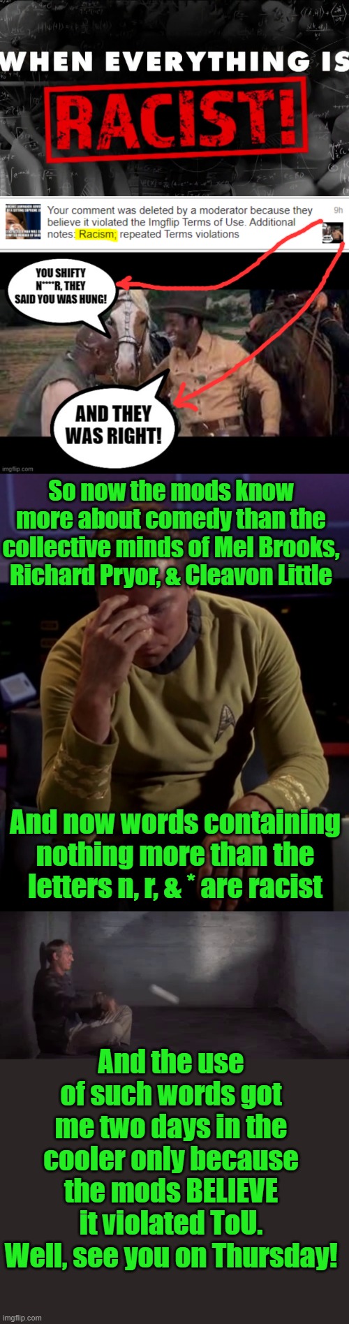 I wonder what this will get me? | So now the mods know more about comedy than the collective minds of Mel Brooks, Richard Pryor, & Cleavon Little; And now words containing nothing more than the letters n, r, & * are racist; And the use of such words got me two days in the cooler only because the mods BELIEVE it violated ToU. Well, see you on Thursday! | image tagged in kirk face palm,moderators,racist,comment timer | made w/ Imgflip meme maker