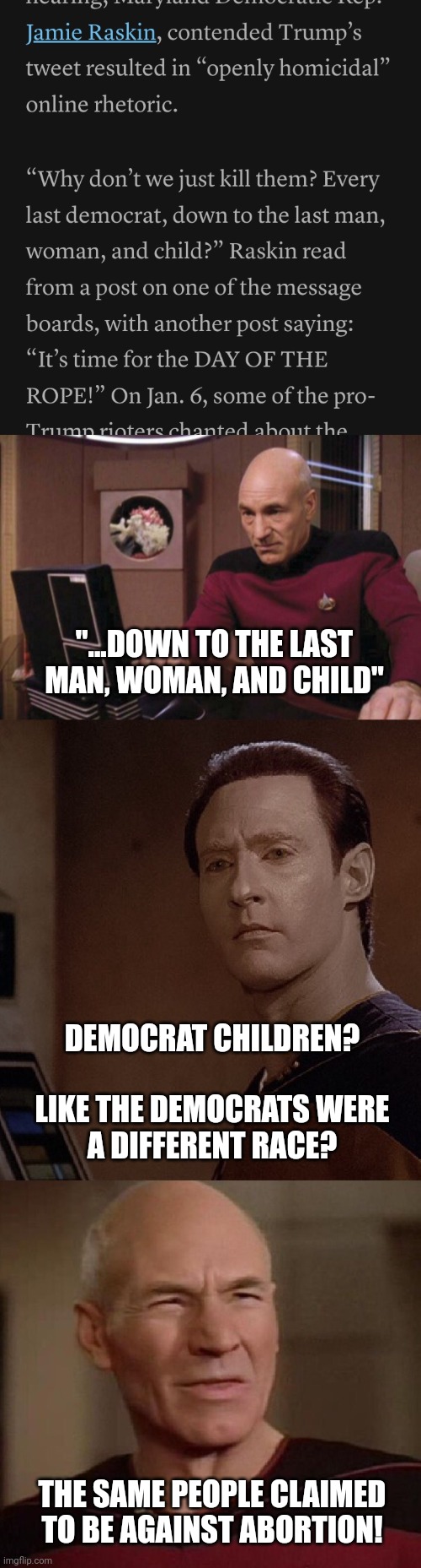 Picard teaches Data a history lesson about American fascists | "...DOWN TO THE LAST MAN, WOMAN, AND CHILD"; DEMOCRAT CHILDREN?
 
LIKE THE DEMOCRATS WERE A DIFFERENT RACE? THE SAME PEOPLE CLAIMED TO BE AGAINST ABORTION! | image tagged in picard and data wtf,maga,violent right,genocide,democrats,trumpist hypocrisy | made w/ Imgflip meme maker