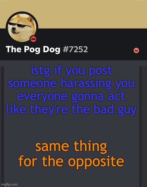 epic doggos epic discord temp | istg if you post someone harassing you everyone gonna act like they're the bad guy; same thing for the opposite | image tagged in epic doggos epic discord temp | made w/ Imgflip meme maker