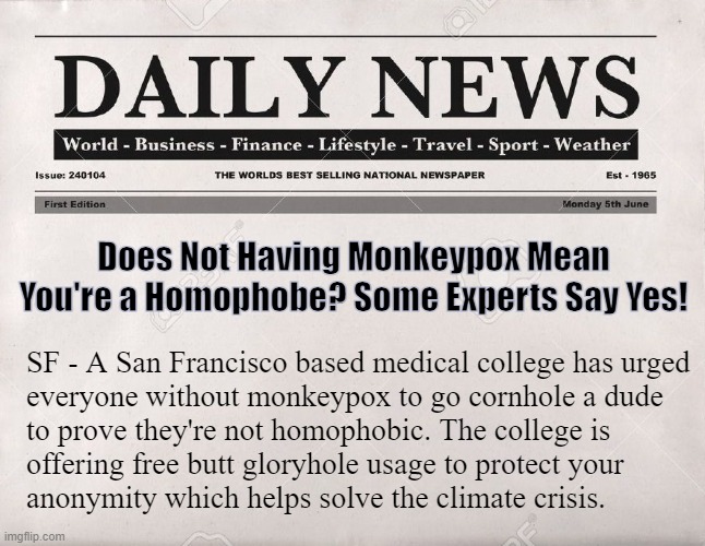This just ... in | Does Not Having Monkeypox Mean You're a Homophobe? Some Experts Say Yes! SF - A San Francisco based medical college has urged

everyone without monkeypox to go cornhole a dude 
to prove they're not homophobic. The college is
offering free butt gloryhole usage to protect your 
anonymity which helps solve the climate crisis. | image tagged in newspaper | made w/ Imgflip meme maker