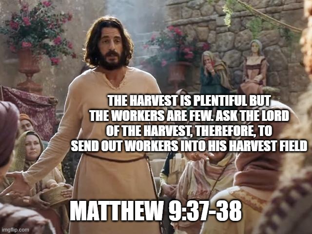 Word of Jesus | THE HARVEST IS PLENTIFUL BUT THE WORKERS ARE FEW. ASK THE LORD OF THE HARVEST, THEREFORE, TO SEND OUT WORKERS INTO HIS HARVEST FIELD; MATTHEW 9:37-38 | image tagged in word of jesus | made w/ Imgflip meme maker