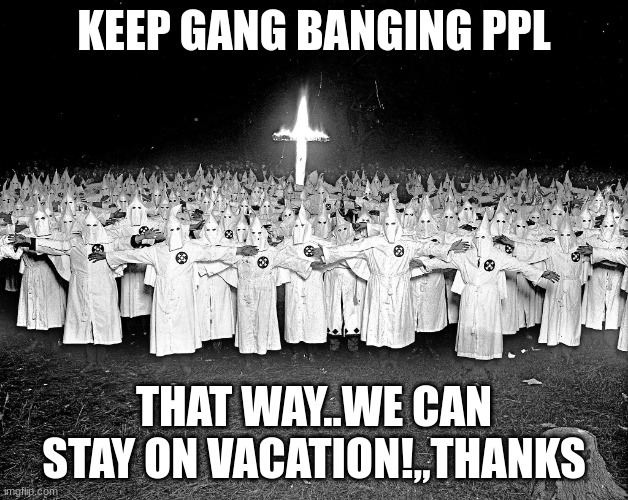 Jroc113 | KEEP GANG BANGING PPL; THAT WAY..WE CAN STAY ON VACATION!,,THANKS | image tagged in kkk religion | made w/ Imgflip meme maker