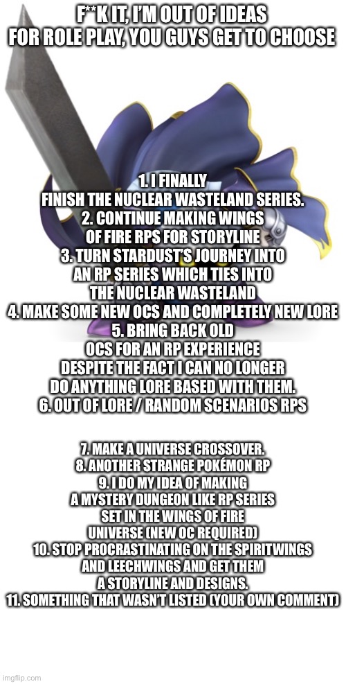 I know it ain’t a furry meme, I just like doing role plays and need help deciding on what to do next | F**K IT, I’M OUT OF IDEAS FOR ROLE PLAY, YOU GUYS GET TO CHOOSE; 1. I FINALLY FINISH THE NUCLEAR WASTELAND SERIES.
2. CONTINUE MAKING WINGS OF FIRE RPS FOR STORYLINE
3. TURN STARDUST’S JOURNEY INTO AN RP SERIES WHICH TIES INTO THE NUCLEAR WASTELAND
4. MAKE SOME NEW OCS AND COMPLETELY NEW LORE
5. BRING BACK OLD OCS FOR AN RP EXPERIENCE DESPITE THE FACT I CAN NO LONGER DO ANYTHING LORE BASED WITH THEM.
6. OUT OF LORE / RANDOM SCENARIOS RPS; 7. MAKE A UNIVERSE CROSSOVER.
8. ANOTHER STRANGE POKÉMON RP
9. I DO MY IDEA OF MAKING A MYSTERY DUNGEON LIKE RP SERIES SET IN THE WINGS OF FIRE UNIVERSE (NEW OC REQUIRED)
10. STOP PROCRASTINATING ON THE SPIRITWINGS AND LEECHWINGS AND GET THEM A STORYLINE AND DESIGNS.
11. SOMETHING THAT WASN’T LISTED (YOUR OWN COMMENT) | made w/ Imgflip meme maker