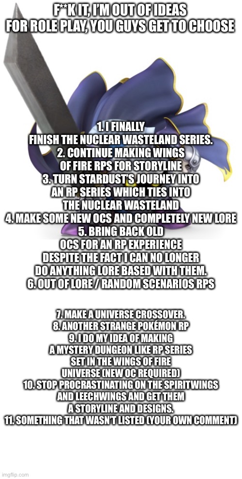 F**K IT, I’M OUT OF IDEAS FOR ROLE PLAY, YOU GUYS GET TO CHOOSE; 1. I FINALLY FINISH THE NUCLEAR WASTELAND SERIES.
2. CONTINUE MAKING WINGS OF FIRE RPS FOR STORYLINE
3. TURN STARDUST’S JOURNEY INTO AN RP SERIES WHICH TIES INTO THE NUCLEAR WASTELAND
4. MAKE SOME NEW OCS AND COMPLETELY NEW LORE
5. BRING BACK OLD OCS FOR AN RP EXPERIENCE DESPITE THE FACT I CAN NO LONGER DO ANYTHING LORE BASED WITH THEM.
6. OUT OF LORE / RANDOM SCENARIOS RPS; 7. MAKE A UNIVERSE CROSSOVER.
8. ANOTHER STRANGE POKÉMON RP
9. I DO MY IDEA OF MAKING A MYSTERY DUNGEON LIKE RP SERIES SET IN THE WINGS OF FIRE UNIVERSE (NEW OC REQUIRED)
10. STOP PROCRASTINATING ON THE SPIRITWINGS AND LEECHWINGS AND GET THEM A STORYLINE AND DESIGNS.
11. SOMETHING THAT WASN’T LISTED (YOUR OWN COMMENT) | made w/ Imgflip meme maker
