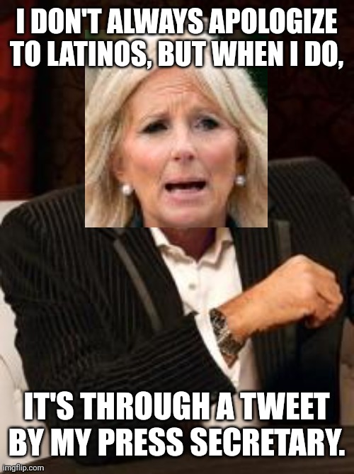 Jill Biden Calls Latino People Tacos; Apologizes Through Tweet By Her Press Secretary. | I DON'T ALWAYS APOLOGIZE TO LATINOS, BUT WHEN I DO, IT'S THROUGH A TWEET BY MY PRESS SECRETARY. | image tagged in most interesting man no beer,first lady,biden,latinos,tacos,stereotype | made w/ Imgflip meme maker