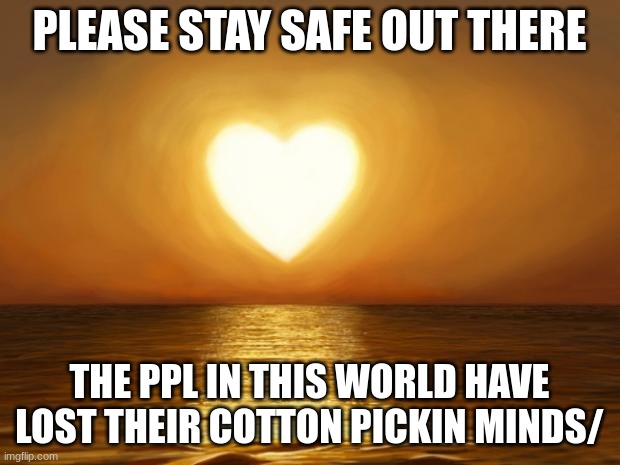 Jroc113 | PLEASE STAY SAFE OUT THERE; THE PPL IN THIS WORLD HAVE LOST THEIR COTTON PICKIN MINDS/ | image tagged in love | made w/ Imgflip meme maker