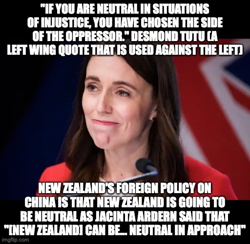 If this is true, then Australia will be in huge trouble | "IF YOU ARE NEUTRAL IN SITUATIONS OF INJUSTICE, YOU HAVE CHOSEN THE SIDE OF THE OPPRESSOR." DESMOND TUTU (A LEFT WING QUOTE THAT IS USED AGAINST THE LEFT); NEW ZEALAND'S FOREIGN POLICY ON CHINA IS THAT NEW ZEALAND IS GOING TO BE NEUTRAL AS JACINTA ARDERN SAID THAT "[NEW ZEALAND] CAN BE... NEUTRAL IN APPROACH" | image tagged in jacinda ardern,desmond tutu,being neutral for china is,not helping,new zealand,liberal hypocrisy | made w/ Imgflip meme maker