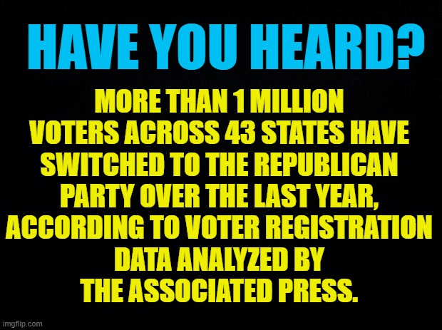 Psst... | MORE THAN 1 MILLION VOTERS ACROSS 43 STATES HAVE SWITCHED TO THE REPUBLICAN PARTY OVER THE LAST YEAR, ACCORDING TO VOTER REGISTRATION         DATA ANALYZED BY        
 THE ASSOCIATED PRESS. HAVE YOU HEARD? | image tagged in memes,democrats,switch,republican,conservatives,politics | made w/ Imgflip meme maker