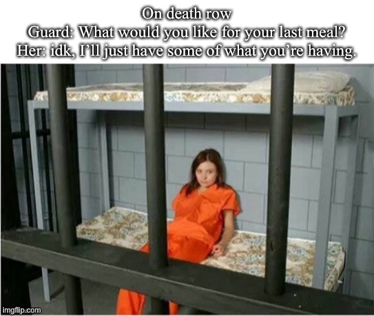 Wholesome last meal: she’ll have life | On death row
Guard: What would you like for your last meal?
Her: idk, I’ll just have some of what you’re having. | image tagged in death,death row,condemned,prisoner,undecided,idk girl | made w/ Imgflip meme maker