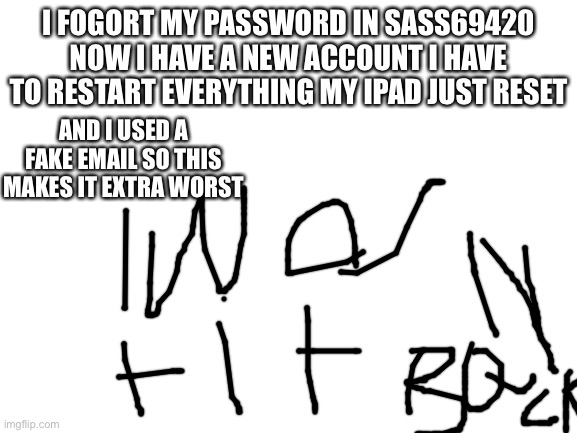 Blank White Template | I FOGORT MY PASSWORD IN SASS69420 NOW I HAVE A NEW ACCOUNT I HAVE TO RESTART EVERYTHING MY IPAD JUST RESET; AND I USED A FAKE EMAIL SO THIS MAKES IT EXTRA WORST | image tagged in blank white template | made w/ Imgflip meme maker