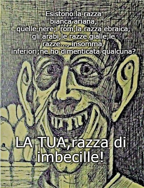 Esistono la razza bianca ariana,
quelle nere,i rom,la razza ebraica,
gli arabi,le razze gialle,le razze..., insomma,
inferiori;ne ho dimenticata qualcuna? LA TUA,razza di
imbecille! | made w/ Imgflip meme maker