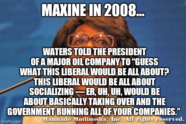 Maxine waters | MAXINE IN 2008... WATERS TOLD THE PRESIDENT OF A MAJOR OIL COMPANY TO “GUESS WHAT THIS LIBERAL WOULD BE ALL ABOUT? THIS LIBERAL WOULD BE ALL | image tagged in maxine waters | made w/ Imgflip meme maker