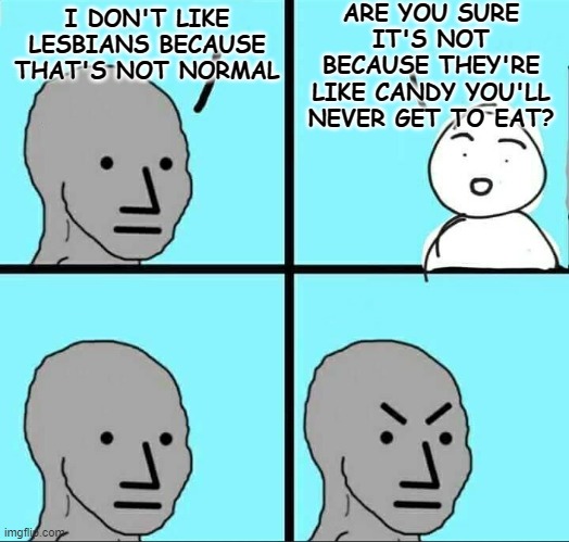 NPC Meme | ARE YOU SURE IT'S NOT BECAUSE THEY'RE LIKE CANDY YOU'LL NEVER GET TO EAT? I DON'T LIKE LESBIANS BECAUSE THAT'S NOT NORMAL | image tagged in npc meme | made w/ Imgflip meme maker