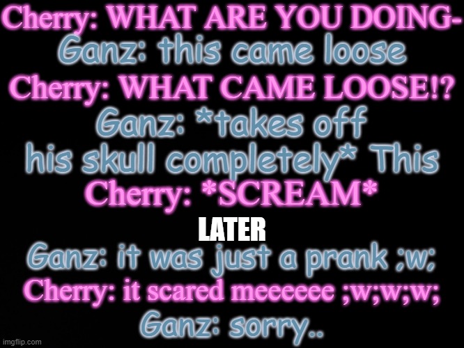 Shitpost | Cherry: WHAT ARE YOU DOING-; Ganz: this came loose; Cherry: WHAT CAME LOOSE!? Ganz: *takes off his skull completely* This; Cherry: *SCREAM*; LATER; Ganz: it was just a prank ;w;; Cherry: it scared meeeeee ;w;w;w;; Ganz: sorry.. | image tagged in blck | made w/ Imgflip meme maker