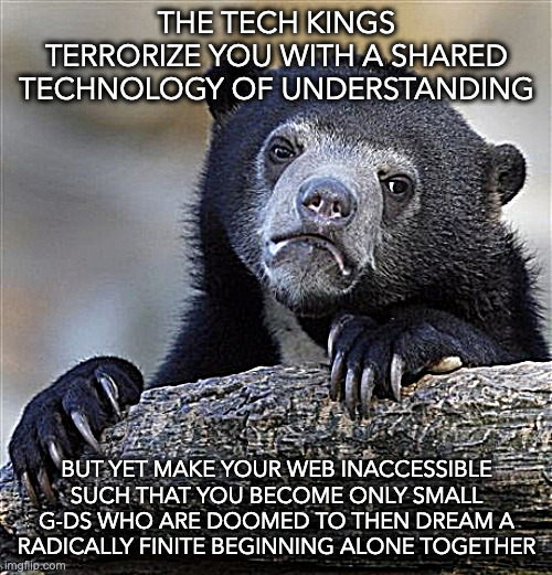 with what do the small g-ds begin? | THE TECH KINGS TERRORIZE YOU WITH A SHARED TECHNOLOGY OF UNDERSTANDING; BUT YET MAKE YOUR WEB INACCESSIBLE SUCH THAT YOU BECOME ONLY SMALL G-DS WHO ARE DOOMED TO THEN DREAM A RADICALLY FINITE BEGINNING ALONE TOGETHER | image tagged in memes,confession bear | made w/ Imgflip meme maker