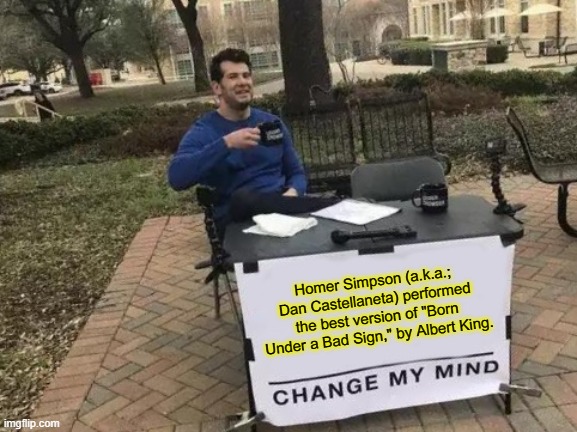 Change My Mind | Homer Simpson (a.k.a.; Dan Castellaneta) performed the best version of "Born Under a Bad Sign," by Albert King. | image tagged in memes,change my mind,homer simpson,albert king,cover tunes,yellow outline on purpose | made w/ Imgflip meme maker