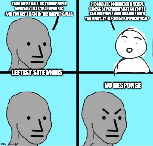 This conversation with a leftist mod is happening as I post this | YOUR MEME CALLING TRANSPEOPLE MENTALLY ILL IS TRANSPHOBIC AND YOU GET 2 DAYS IN THE IMGFLIP GULAG; PHOBIAS ARE CONSIDERED A MENTAL ILLNESS BY PSYCHIATRISTS SO YOU'RE CALLING PEOPLE WHO DISAGREE WITH YOU MENTALLY ILL? SOUNDS HYPOCRITICAL ²; LEFTIST SITE MODS; NO RESPONSE | image tagged in npc meme | made w/ Imgflip meme maker