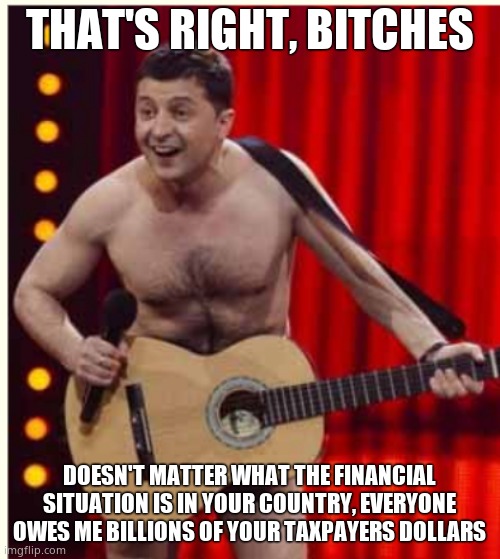 Nazi grifter beggar doesn't care about you or Ukrainians. He needs more foreign mansions | THAT'S RIGHT, BITCHES; DOESN'T MATTER WHAT THE FINANCIAL SITUATION IS IN YOUR COUNTRY, EVERYONE OWES ME BILLIONS OF YOUR TAXPAYERS DOLLARS | image tagged in zelenskyy | made w/ Imgflip meme maker