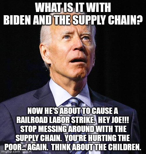 Worst president since FDR.  What kind of president work against the people every chance he can? | WHAT IS IT WITH BIDEN AND THE SUPPLY CHAIN? NOW HE'S ABOUT TO CAUSE A RAILROAD LABOR STRIKE.  HEY JOE!!!  STOP MESSING AROUND WITH THE SUPPLY CHAIN.  YOU'RE HURTING THE POOR... AGAIN.  THINK ABOUT THE CHILDREN. | image tagged in joe biden,truly awful,hates america | made w/ Imgflip meme maker