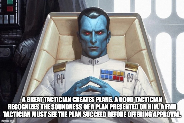 Wisdom of Thrawn | A GREAT TACTICIAN CREATES PLANS. A GOOD TACTICIAN RECOGNIZES THE SOUNDNESS OF A PLAN PRESENTED ON HIM. A FAIR TACTICIAN MUST SEE THE PLAN SUCCEED BEFORE OFFERING APPROVAL. | image tagged in star wars | made w/ Imgflip meme maker