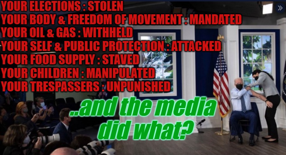Biden didn't actually do it | YOUR ELECTIONS : STOLEN
YOUR BODY & FREEDOM OF MOVEMENT : MANDATED
YOUR OIL & GAS : WITHHELD; YOUR SELF & PUBLIC PROTECTION : ATTACKED
YOUR FOOD SUPPLY : STAVED
YOUR CHILDREN : MANIPULATED 
YOUR TRESPASSERS : UNPUNISHED; ..and the media
 did what? | image tagged in biden,stolen,election,fake news,mainstream media | made w/ Imgflip meme maker