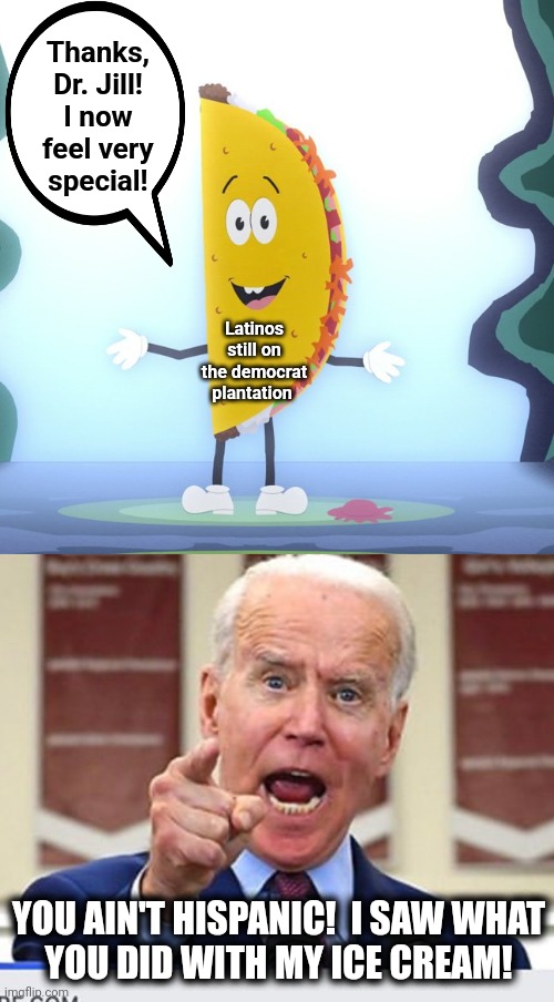Thanks, Dr. Jill!
I now feel very
special! Latinos still on the democrat plantation YOU AIN'T HISPANIC!  I SAW WHAT
YOU DID WITH MY ICE CREA | image tagged in joe biden no malarkey | made w/ Imgflip meme maker