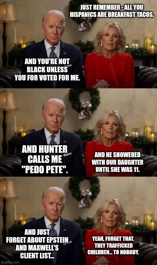 I would bet my Bonus that the Biden's are on the Client List of Maxwell. | JUST REMEMBER - ALL YOU HISPANICS ARE BREAKFAST TACOS. AND YOU'RE NOT BLACK UNLESS YOU FOR VOTED FOR ME. AND HUNTER CALLS ME "PEDO PETE". AND HE SHOWERED WITH OUR DAUGHTER UNTIL SHE WAS 11. AND JUST FORGET ABOUT EPSTEIN AND MAXWELL'S CLIENT LIST... YEAH, FORGET THAT.  THEY TRAFFICKED CHILDREN... TO NOBODY. | image tagged in joe and jill biden interview | made w/ Imgflip meme maker