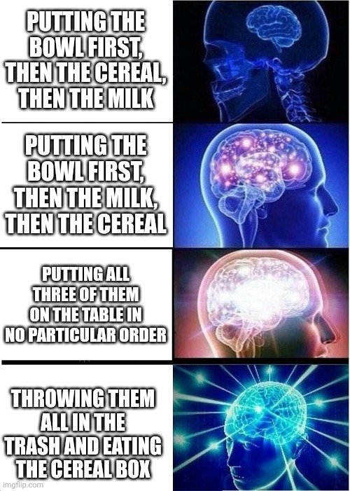 Brilliant | PUTTING THE BOWL FIRST, THEN THE CEREAL, THEN THE MILK; PUTTING THE BOWL FIRST, THEN THE MILK, THEN THE CEREAL; PUTTING ALL THREE OF THEM ON THE TABLE IN NO PARTICULAR ORDER; THROWING THEM ALL IN THE TRASH AND EATING THE CEREAL BOX | image tagged in memes,expanding brain,cereal | made w/ Imgflip meme maker