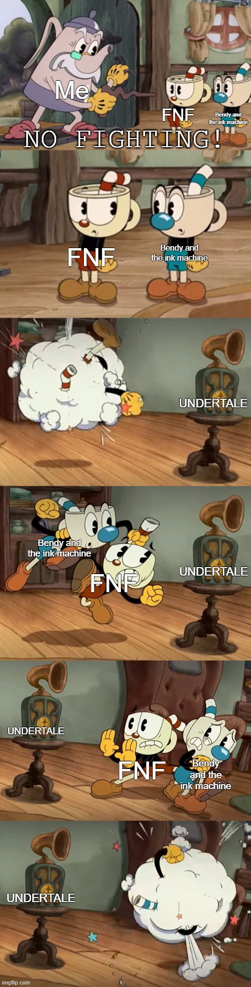 NO FIGHTING | Me; FNF; Bendy and the ink machine; Bendy and the ink machine; FNF; UNDERTALE; UNDERTALE; Bendy and the ink machine; FNF; UNDERTALE; Bendy and the ink machine; FNF; UNDERTALE | image tagged in cuphead show no fighting | made w/ Imgflip meme maker