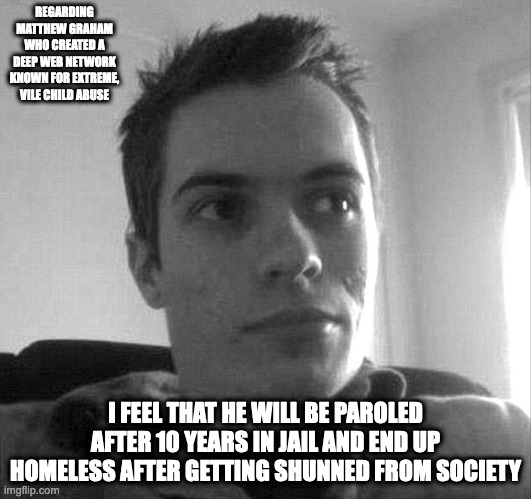 Matthew Graham | REGARDING MATTHEW GRAHAM WHO CREATED A DEEP WEB NETWORK KNOWN FOR EXTREME, VILE CHILD ABUSE; I FEEL THAT HE WILL BE PAROLED AFTER 10 YEARS IN JAIL AND END UP HOMELESS AFTER GETTING SHUNNED FROM SOCIETY | image tagged in pedophile,child abuse,memes | made w/ Imgflip meme maker