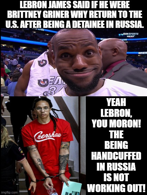 The stupidity of woke knows no limits with Lebron! | LEBRON JAMES SAID IF HE WERE BRITTNEY GRINER WHY RETURN TO THE U.S. AFTER BEING A DETAINEE IN RUSSIA. YEAH LEBRON, YOU MORON! THE BEING HANDCUFFED IN RUSSIA IS NOT WORKING OUT! | image tagged in woke,moron,lebron james,idiot | made w/ Imgflip meme maker