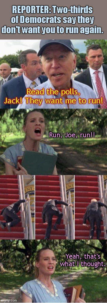 Poll Denial: Biden talks smack by calling reporter "Jack" | REPORTER: Two-thirds of Democrats say they don't want you to run again. Read the polls, Jack! They want me to run! Run, Joe, run!! Yeah, that's what I thought. | image tagged in run joe run,joe biden,delusional,biden poll numbers,run forrest run,political humor | made w/ Imgflip meme maker