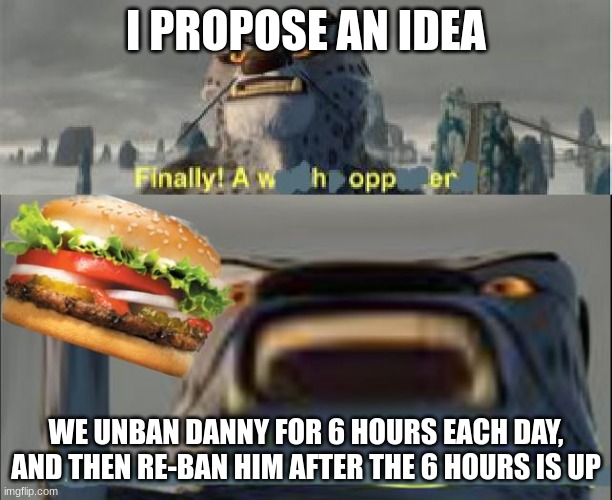 finally a whopper | I PROPOSE AN IDEA; WE UNBAN DANNY FOR 6 HOURS EACH DAY, AND THEN RE-BAN HIM AFTER THE 6 HOURS IS UP | image tagged in finally a whopper | made w/ Imgflip meme maker