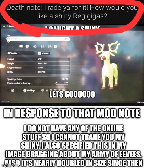 Shiny regigigas would be cool though | IN RESPONSE TO THAT MOD NOTE; I DO NOT HAVE ANY OF THE ONLINE STUFF SO I CANNOT TRADE YOU MY SHINY. I ALSO SPECIFIED THIS IN MY IMAGE BRAGGING ABOUT MY ARMY OF EEVEES. ALSO IT'S NEARLY DOUBLED IN SIZE SINCE THEN | image tagged in blank white template | made w/ Imgflip meme maker