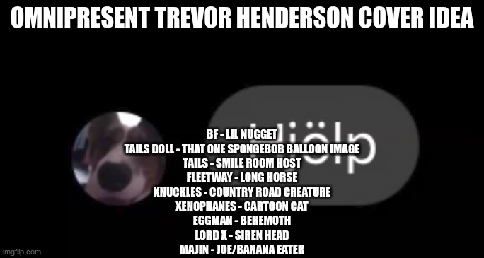 Hjölp | OMNIPRESENT TREVOR HENDERSON COVER IDEA; BF - LIL NUGGET
TAILS DOLL - THAT ONE SPONGEBOB BALLOON IMAGE
TAILS - SMILE ROOM HOST
FLEETWAY - LONG HORSE
KNUCKLES - COUNTRY ROAD CREATURE
XENOPHANES - CARTOON CAT
EGGMAN - BEHEMOTH
LORD X - SIREN HEAD
MAJIN - JOE/BANANA EATER | image tagged in hj lp | made w/ Imgflip meme maker