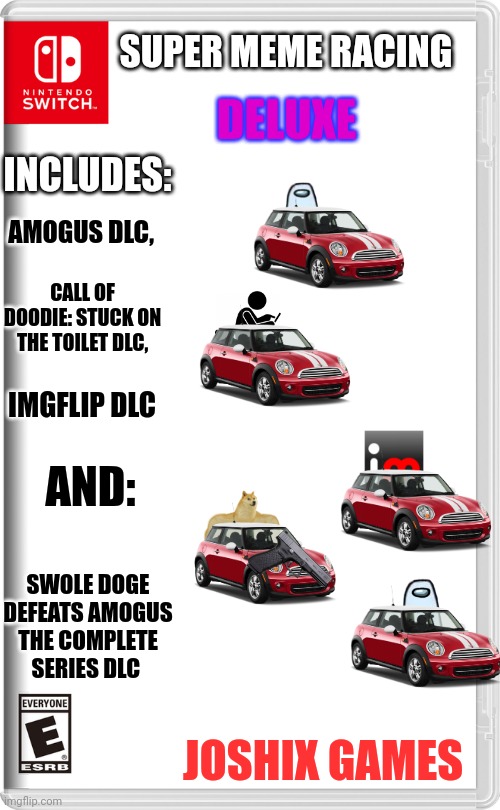 This took surprisingly long to make. | DELUXE; SUPER MEME RACING; INCLUDES:; AMOGUS DLC, CALL OF DOODIE: STUCK ON THE TOILET DLC, IMGFLIP DLC; AND:; SWOLE DOGE DEFEATS AMOGUS THE COMPLETE SERIES DLC; JOSHIX GAMES | image tagged in nintendo switch | made w/ Imgflip meme maker