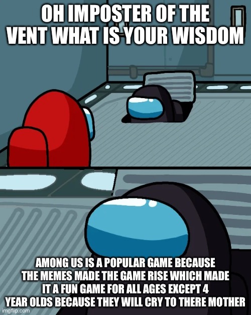 impostor of the vent | OH IMPOSTER OF THE VENT WHAT IS YOUR WISDOM; AMONG US IS A POPULAR GAME BECAUSE THE MEMES MADE THE GAME RISE WHICH MADE IT A FUN GAME FOR ALL AGES EXCEPT 4 YEAR OLDS BECAUSE THEY WILL CRY TO THERE MOTHER | image tagged in impostor of the vent | made w/ Imgflip meme maker