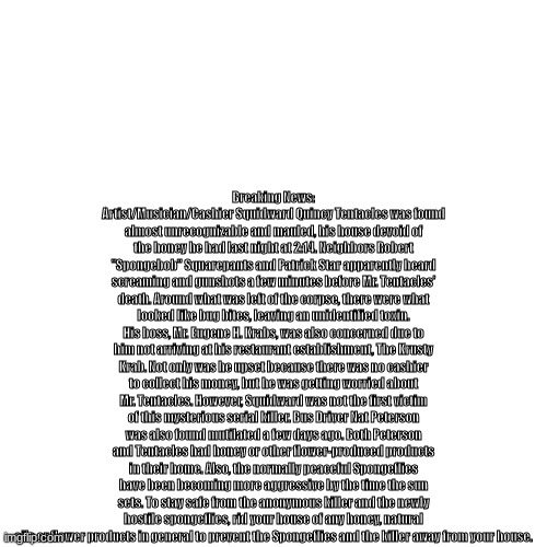 read description if you cant read it | Breaking News: Artist/Musician/Cashier Squidward Quincy Tentacles was found almost unrecognizable and mauled, his house devoid of the honey he had last night at 2:14. Neighbors Robert "Spongebob" Squarepants and Patrick Star apparently heard screaming and gunshots a few minutes before Mr. Tentacles' death. Around what was left of the corpse, there were what looked like bug bites, leaving an unidentified toxin. His boss, Mr. Eugene H. Krabs, was also concerned due to him not arriving at his restaurant establishment, The Krusty Krab. Not only was he upset because there was no cashier to collect his money, but he was getting worried about Mr. Tentacles. However, Squidward was not the first victim of this mysterious serial killer. Bus Driver Nat Peterson was also found mutilated a few days ago. Both Peterson and Tentacles had honey or other flower-produced products in their home. Also, the normally peaceful Spongeflies have been becoming more aggressive by the time the sun sets. To stay safe from the anonymous killer and the newly hostile spongeflies, rid your house of any honey, natural oils or flower products in general to prevent the Spongeflies and the killer away from your house. | made w/ Imgflip meme maker