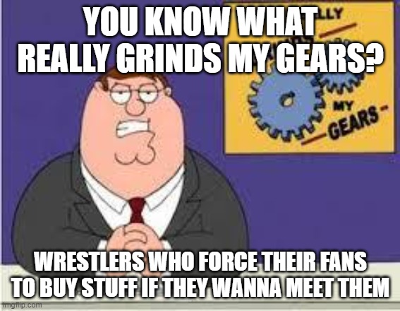 Wrestlers Who Force Their Fans To Stuff If They Want To Meet Them | YOU KNOW WHAT REALLY GRINDS MY GEARS? WRESTLERS WHO FORCE THEIR FANS TO BUY STUFF IF THEY WANNA MEET THEM | image tagged in you know what really grinds my gears | made w/ Imgflip meme maker