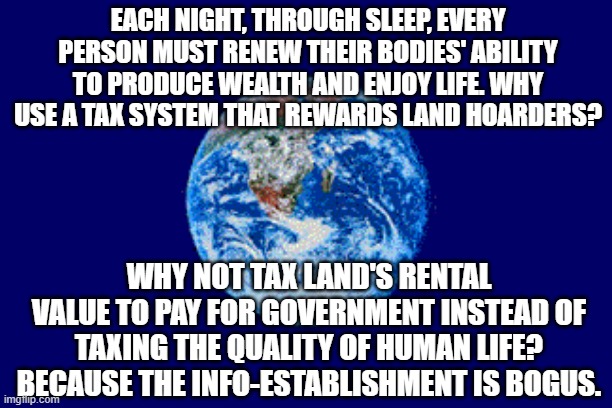 Why Tax Fun? |  EACH NIGHT, THROUGH SLEEP, EVERY PERSON MUST RENEW THEIR BODIES' ABILITY TO PRODUCE WEALTH AND ENJOY LIFE. WHY USE A TAX SYSTEM THAT REWARDS LAND HOARDERS? WHY NOT TAX LAND'S RENTAL VALUE TO PAY FOR GOVERNMENT INSTEAD OF TAXING THE QUALITY OF HUMAN LIFE? BECAUSE THE INFO-ESTABLISHMENT IS BOGUS. | image tagged in taxes,taxation is theft,communist socialist,democratic socialism,capitalist and communist,media lies | made w/ Imgflip meme maker