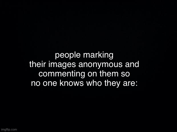 no one will get this | people marking their images anonymous and commenting on them so no one knows who they are: | image tagged in black background | made w/ Imgflip meme maker