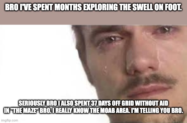 Crying Bro | BRO I'VE SPENT MONTHS EXPLORING THE SWELL ON FOOT. SERIOUSLY BRO I ALSO SPENT 37 DAYS OFF GRID WITHOUT AID IN "THE MAZE" BRO. I REALLY KNOW THE MOAB AREA. I'M TELLING YOU BRO. | image tagged in crying bro | made w/ Imgflip meme maker