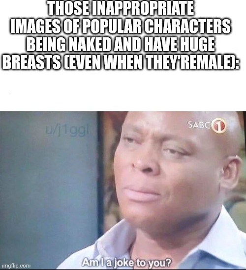 am I a joke to you | THOSE INAPPROPRIATE IMAGES OF POPULAR CHARACTERS BEING NAKED AND HAVE HUGE BREASTS (EVEN WHEN THEY'REMALE): | image tagged in am i a joke to you | made w/ Imgflip meme maker