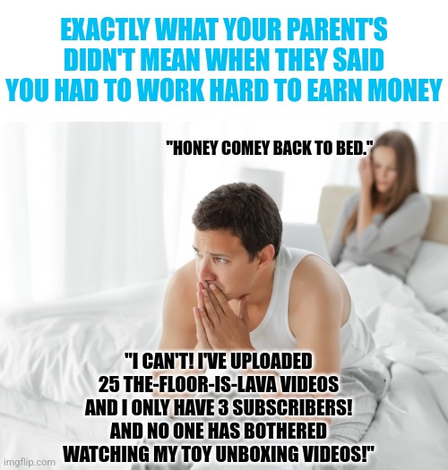Hard work......it means different things to different people |  EXACTLY WHAT YOUR PARENT'S DIDN'T MEAN WHEN THEY SAID YOU HAD TO WORK HARD TO EARN MONEY; "HONEY COMEY BACK TO BED."; "I CAN'T! I'VE UPLOADED 25 THE-FLOOR-IS-LAVA VIDEOS AND I ONLY HAVE 3 SUBSCRIBERS! AND NO ONE HAS BOTHERED WATCHING MY TOY UNBOXING VIDEOS!" | image tagged in couple upset in bed,working,youtuber,hard work,facts,money | made w/ Imgflip meme maker
