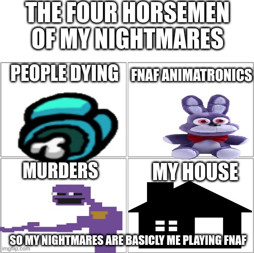 The 4 horsemen of | THE FOUR HORSEMEN OF MY NIGHTMARES; FNAF ANIMATRONICS; PEOPLE DYING; MURDERS; MY HOUSE; SO MY NIGHTMARES ARE BASICLY ME PLAYING FNAF | image tagged in the 4 horsemen of | made w/ Imgflip meme maker