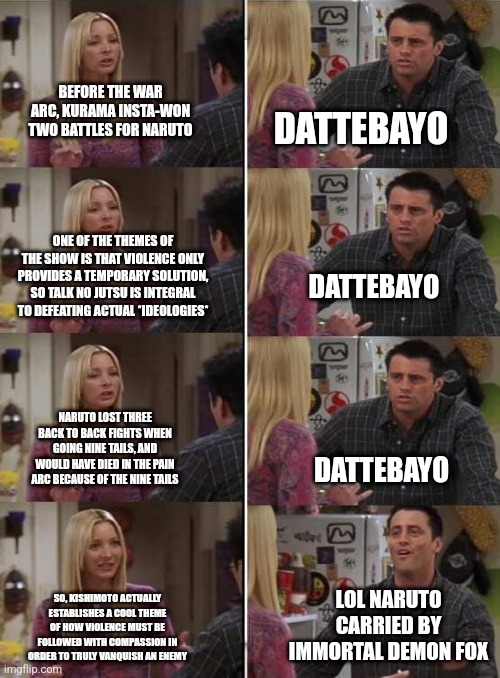 Phoebe teaching Joey in Friends | BEFORE THE WAR ARC, KURAMA INSTA-WON TWO BATTLES FOR NARUTO; DATTEBAYO; ONE OF THE THEMES OF THE SHOW IS THAT VIOLENCE ONLY PROVIDES A TEMPORARY SOLUTION, SO TALK NO JUTSU IS INTEGRAL TO DEFEATING ACTUAL *IDEOLOGIES*; DATTEBAYO; NARUTO LOST THREE BACK TO BACK FIGHTS WHEN GOING NINE TAILS, AND WOULD HAVE DIED IN THE PAIN ARC BECAUSE OF THE NINE TAILS; DATTEBAYO; LOL NARUTO CARRIED BY IMMORTAL DEMON FOX; SO, KISHIMOTO ACTUALLY ESTABLISHES A COOL THEME OF HOW VIOLENCE MUST BE FOLLOWED WITH COMPASSION IN ORDER TO TRULY VANQUISH AN ENEMY | image tagged in phoebe teaching joey in friends,dankruto | made w/ Imgflip meme maker