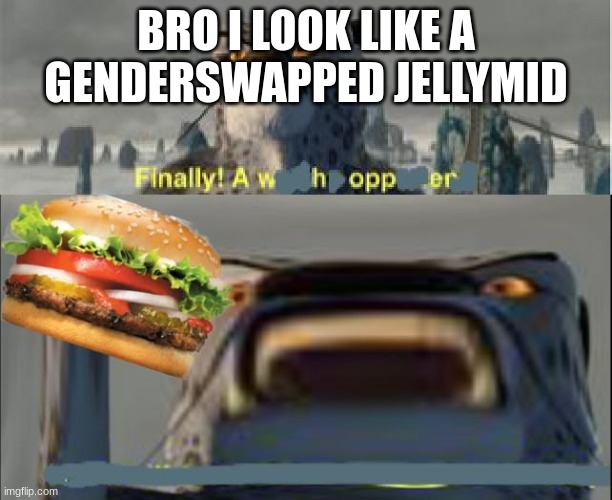 finally a whopper | BRO I LOOK LIKE A GENDERSWAPPED JELLYMID | image tagged in finally a whopper | made w/ Imgflip meme maker