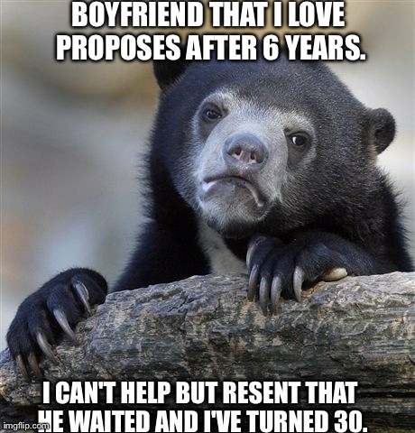 Confession Bear | BOYFRIEND THAT I LOVE PROPOSES AFTER 6 YEARS. I CAN'T HELP BUT RESENT THAT HE WAITED AND I'VE TURNED 30. | image tagged in memes,confession bear,AdviceAnimals | made w/ Imgflip meme maker