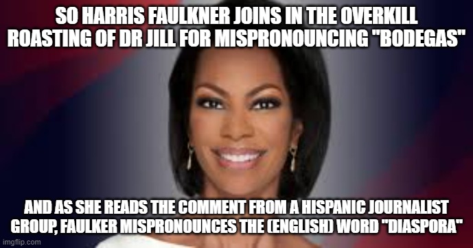 Careful, you better be perfect if you wanna play grammar nazi | SO HARRIS FAULKNER JOINS IN THE OVERKILL ROASTING OF DR JILL FOR MISPRONOUNCING "BODEGAS"; AND AS SHE READS THE COMMENT FROM A HISPANIC JOURNALIST GROUP, FAULKER MISPRONOUNCES THE (ENGLISH) WORD "DIASPORA" | image tagged in memes,harris,faulkner,harris faulkner,duh | made w/ Imgflip meme maker