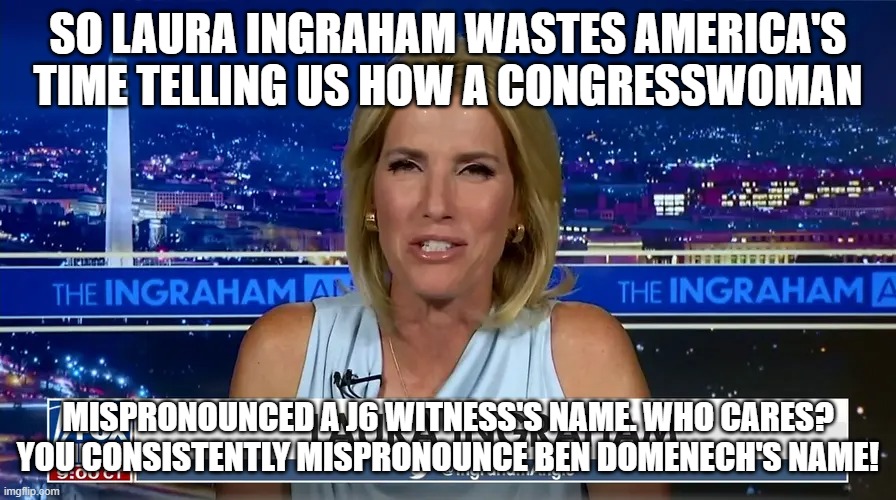 Dartmouth midwit | SO LAURA INGRAHAM WASTES AMERICA'S TIME TELLING US HOW A CONGRESSWOMAN; MISPRONOUNCED A J6 WITNESS'S NAME. WHO CARES? YOU CONSISTENTLY MISPRONOUNCE BEN DOMENECH'S NAME! | image tagged in laura,laura ingraham,memes,ingraham angle | made w/ Imgflip meme maker